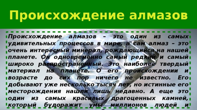 Происхождение алмазов Происхождение алмазов – это один из самых удивительных процессов в мире, а сам алмаз – это очень интересный минерал, рождающийся на нашей планете. Он одновременно самый редкий и самый широко распространенный. Это наиболее твердый материал на планете. О его происхождении и возрасте до сих пор ничего не известно. Его добывают уже несколько тысяч лет, но истинные его месторождения нашли лишь недавно. А еще это один из самых красивых драгоценных камней, который будоражит умы миллионов людей и заставляет платить за него баснословные деньги. 