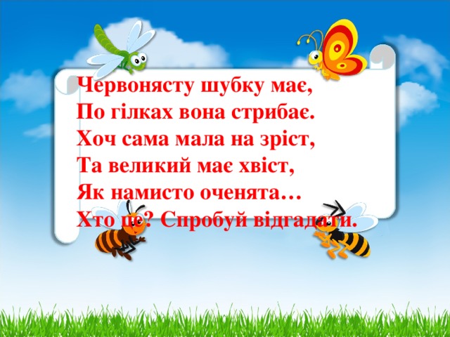 Червонясту шубку має,  По гілках вона стрибає.  Хоч сама мала на зріст,  Та великий має хвіст,  Як намисто оченята…  Хто це? Спробуй відгадати.    