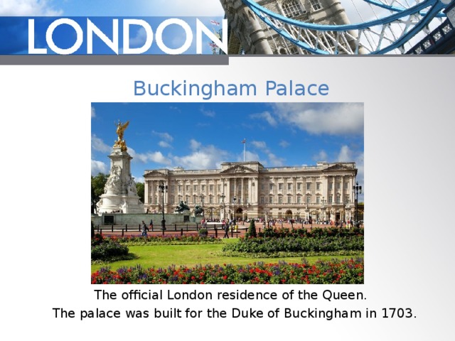 Buckingham Palace The official London residence of the Queen. The palace was built for the Duke of Buckingham in 1703. 