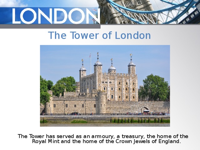 The Tower of London The Tower has served as an armoury, a treasury, the home of the Royal Mint and the home of the Crown Jewels of England. 