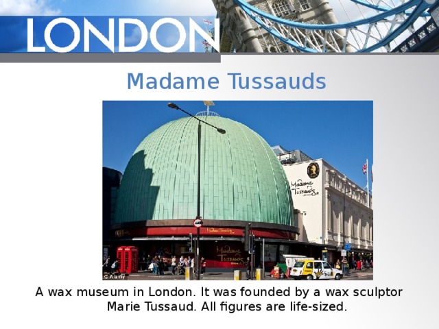 Madame Tussauds A wax museum in London. It was founded by a wax sculptor Marie Tussaud. All figures are life-sized. 
