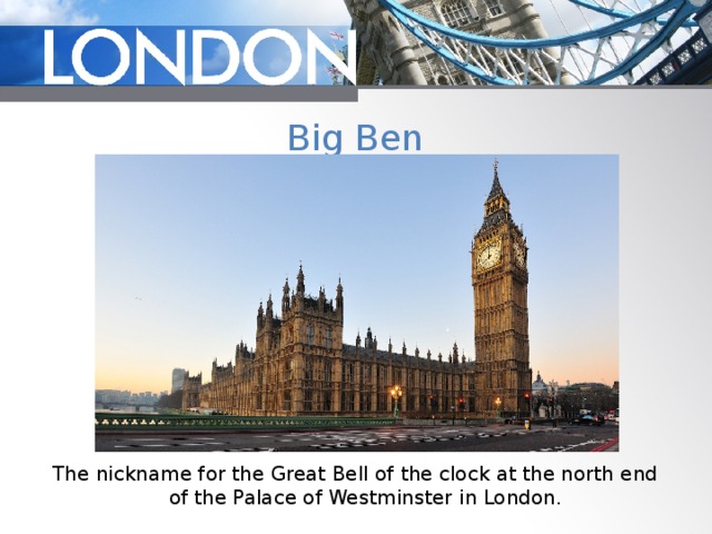 Big Ben The nickname for the Great Bell of the clock at the north end of the Palace of Westminster in London. 