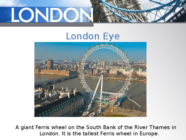 London Eye A giant Ferris wheel on the South Bank of the River Thames in London. It is the tallest Ferris wheel in Europe. 