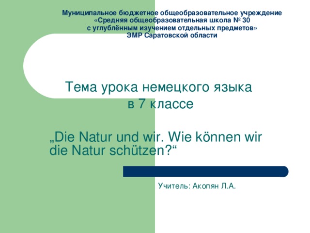 Муниципальное бюджетное общеобразовательное учреждение  «Средняя общеобразовательная школа № 30  с углублённым изучением отдельных предметов»  ЭМР Саратовской области Тема урока немецкого языка в 7 классе „ Die Natur und wir. Wie können wir die Natur schützen ? “  Учитель: Акопян Л.А. 