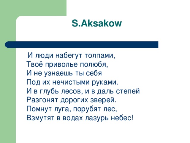  S.Aksakow  И люди набегут толпами,  Твоё приволье полюбя,  И не узнаешь ты себя  Под их нечистыми руками .  И в глубь лесов, и в даль степей  Разгонят дорогих зверей.  Помнут  луга , порубят  лес ,  Взмутят  в  водах  лазурь  небес ! 