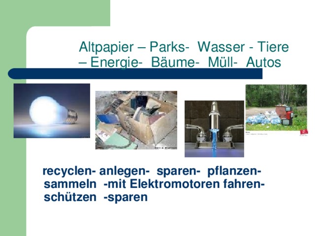 Altpapier – Parks- Wasser - Tiere – Energie- Bäume- Müll- Autos          recyclen- anlegen- sparen- pflanzen- sammeln -mit Elektromotoren fahren- schützen -sparen         