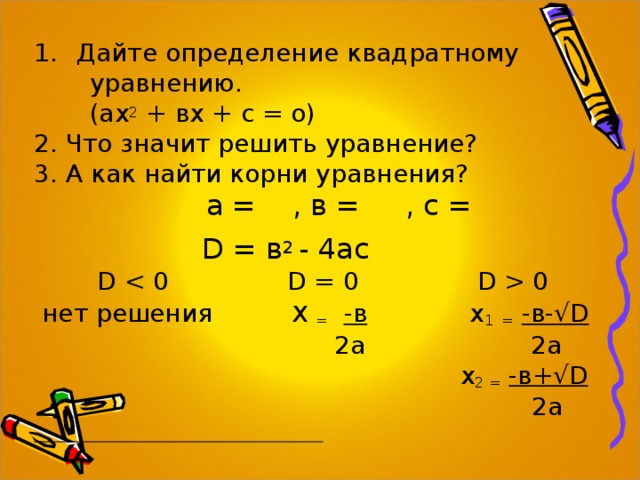 Дайте определение квадратному  уравнению.  (ах 2 + вх + с = о) 2. Что значит решить уравнение? 3. А как найти корни уравнения?  а = , в = , с =   D = в 2 - 4ас     D   0  нет решения х  =  -в х 1  =  -в-√ D  2а   2 а  х 2 =  -в+√ D  2а  