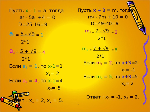 Пусть х - 1 = а, тогда  а 2  -  5а  +4  =  0  D =25-16=9 а 1  =  5 - √9  =  1   2*1 а 2  = 5 + √9  = 4   2*1 Если а 1 = 1 , то х-1 =1  х 1 = 2 Если а 2 = 4, то х-1 =4  х 2 = 5 Ответ : х 1 = 2, х 2 = 5. Пусть х + 3 = m , тогда  m 2 - 7m + 10 = 0  D =49–40=9   m 1 =  7 - √9  = 2  2*1  m 2  =  7 + √9  = 5  2*1  Если m 1 =  2 , то х+3 =2  х 1 = -1  Если m 2  = 5 , то х+3 =5  х 2 = 2  Ответ : х 1 = -1, х 2 = 2.  