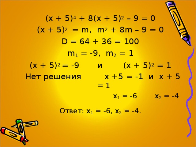 (х + 5) 4 + 8(х + 5) 2 – 9 = 0 (х + 5) 2 = m , m 2 + 8m – 9 = 0 D = 64 + 36 = 100 m 1 = -9 , m 2 = 1 (х + 5) 2 = -9 и (х + 5) 2 = 1  Нет решения х +5 = -1 и х + 5 = 1  х 1 = -6 х 2 = -4 Ответ: х 1 = -6, х 2 = -4. 