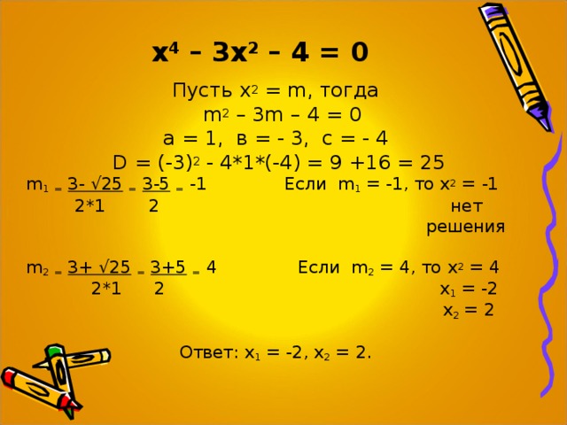  х 4 – 3х 2 – 4 = 0 Пусть х 2 = m , тогда  m 2 – 3 m – 4 = 0 а = 1, в = - 3, с = - 4 D = (-3) 2 - 4*1*(-4) = 9 +16 = 25 m 1  =  3- √25  =  3-5  = -1  Если   m 1 = -1, то х 2 = -1  2*1 2 нет  решения m 2  =  3+ √25  =  3+5  = 4  Если   m 2 = 4, то х 2 = 4  2*1 2 х 1 = -2  х 2 = 2  Ответ: х 1 = -2, х 2 = 2. 