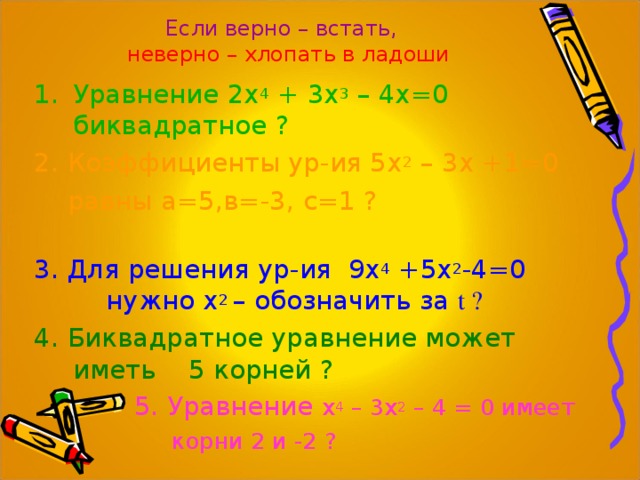 Если верно – встать,  неверно – хлопать в ладоши Уравнение 2х 4 + 3х 3 – 4х=0 биквадратное ? 2. Коэффициенты ур-ия 5х 2 – 3х +1=0  равны а=5,в=-3, с=1 ? 3. Для решения ур-ия 9х 4 +5х 2 -4=0 нужно х 2 – обозначить за t ? 4 . Биквадратное уравнение может иметь 5 корней ?  5. Уравнение х 4 – 3х 2 – 4 = 0 имеет  корни 2 и -2 ? 