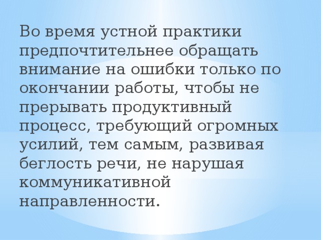 Во время устной практики предпочтительнее обращать внимание на ошибки только по окончании работы, чтобы не прерывать продуктивный процесс, требующий огромных усилий, тем самым, развивая беглость речи, не нарушая коммуникативной направленности. 