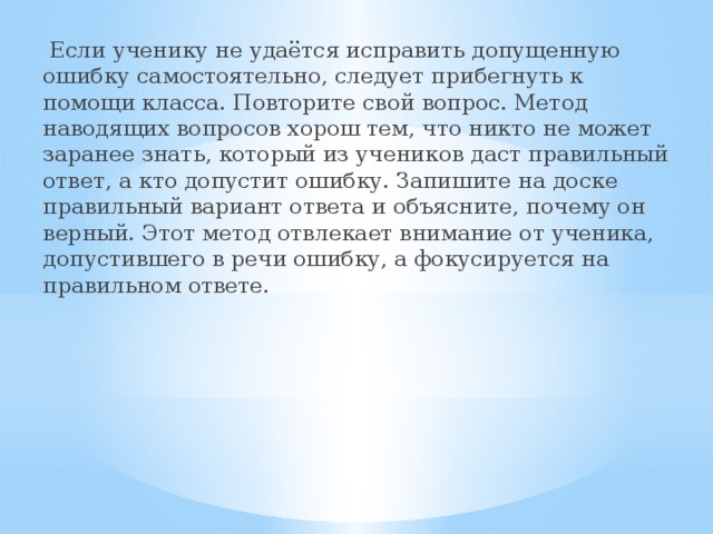  Если ученику не удаётся исправить допущенную ошибку самостоятельно, следует прибегнуть к помощи класса. Повторите свой вопрос. Метод наводящих вопросов хорош тем, что никто не может заранее знать, который из учеников даст правильный ответ, а кто допустит ошибку. Запишите на доске правильный вариант ответа и объясните, почему он верный. Этот метод отвлекает внимание от ученика, допустившего в речи ошибку, а фокусируется на правильном ответе. 