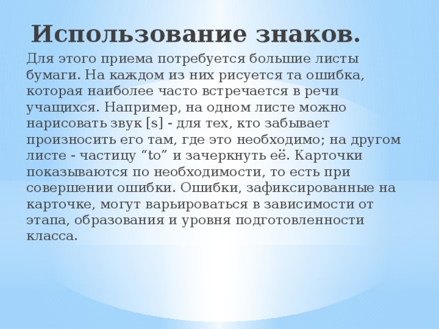   Использование знаков. Для этого приема потребуется большие листы бумаги. На каждом из них рисуется та ошибка, которая наиболее часто встречается в речи учащихся. Например, на одном листе можно нарисовать звук [s] - для тех, кто забывает произносить его там, где это необходимо; на другом листе - частицу “to” и зачеркнуть её. Карточки показываются по необходимости, то есть при совершении ошибки. Ошибки, зафиксированные на карточке, могут варьироваться в зависимости от этапа, образования и уровня подготовленности класса.