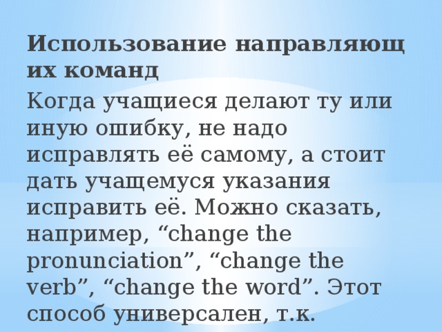 Использование направляющих команд Когда учащиеся делают ту или иную ошибку, не надо исправлять её самому, а стоит дать учащемуся указания исправить её. Можно сказать, например, “change the pronunciation”, “change the verb”, “change the word”. Этот способ универсален, т.к. подходит для исправления ошибок любого вида. 