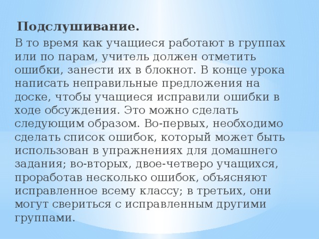   Подслушивание. В то время как учащиеся работают в группах или по парам, учитель должен отметить ошибки, занести их в блокнот. В конце урока написать неправильные предложения на доске, чтобы учащиеся исправили ошибки в ходе обсуждения. Это можно сделать следующим образом. Во-первых, необходимо сделать список ошибок, который может быть использован в упражнениях для домашнего задания; во-вторых, двое-четверо учащихся, проработав несколько ошибок, объясняют исправленное всему классу; в третьих, они могут свериться с исправленным другими группами.