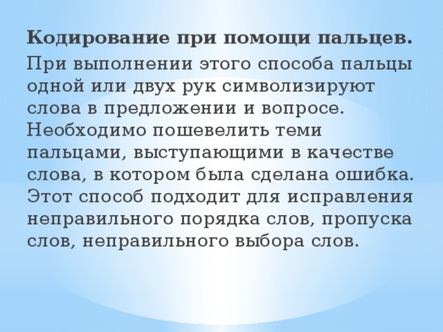 Кодирование при помощи пальцев. При выполнении этого способа пальцы одной или двух рук символизируют слова в предложении и вопросе. Необходимо пошевелить теми пальцами, выступающими в качестве слова, в котором была сделана ошибка. Этот способ подходит для исправления неправильного порядка слов, пропуска слов, неправильного выбора слов.