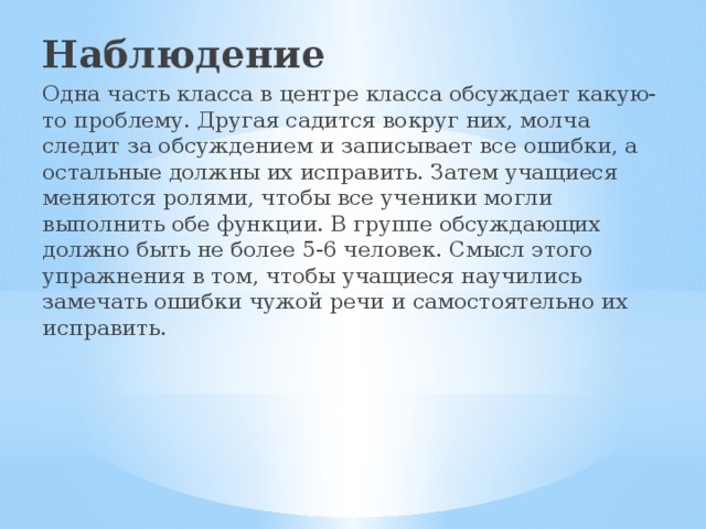 Наблюдение Одна часть класса в центре класса обсуждает какую-то проблему. Другая садится вокруг них, молча следит за обсуждением и записывает все ошибки, а остальные должны их исправить. Затем учащиеся меняются ролями, чтобы все ученики могли выполнить обе функции. В группе обсуждающих должно быть не более 5-6 человек. Смысл этого упражнения в том, чтобы учащиеся научились замечать ошибки чужой речи и самостоятельно их исправить.