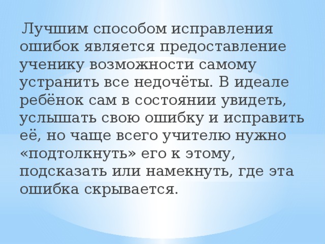  Лучшим способом исправления ошибок является предоставление ученику возможности самому устранить все недочёты. В идеале ребёнок сам в состоянии увидеть, услышать свою ошибку и исправить её, но чаще всего учителю нужно «подтолкнуть» его к этому, подсказать или намекнуть, где эта ошибка скрывается. 