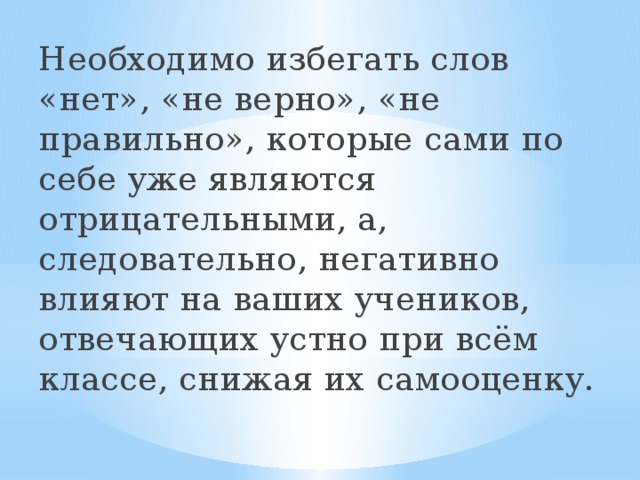 Необходимо избегать слов «нет», «не верно», «не правильно», которые сами по себе уже являются отрицательными, а, следовательно, негативно влияют на ваших учеников, отвечающих устно при всём классе, снижая их самооценку.