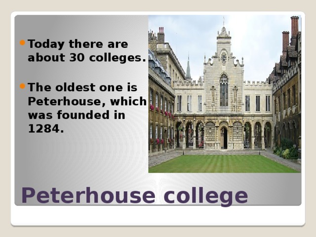  Today there are about 30 colleges.  The oldest one is Peterhouse, which was founded in 1284. Peterhouse college 