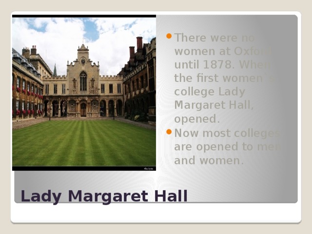 There were no women at Oxford until 1878. When the first women`s college Lady Margaret Hall, opened. Now most colleges are opened to men and women. Lady Margaret Hall 