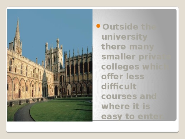 Outside the university there many smaller private colleges which offer less difficult courses and where it is easy to enter. 