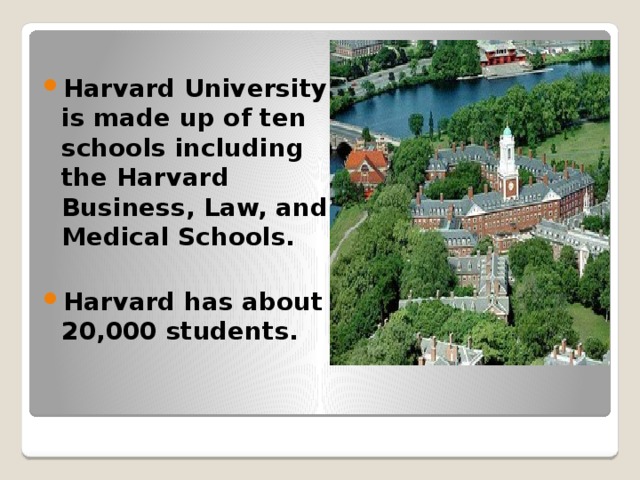 Harvard University is made up of ten schools including the Harvard Business, Law, and Medical Schools.  Harvard has about 20,000 students.  