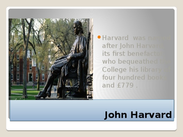 Harvard was named after John Harvard, its first benefactor, who bequeathed the College his library of four hundred books and £779 . John Harvard 