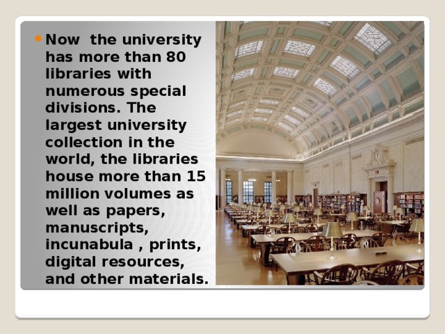 Now the university has more than 80 libraries with numerous special divisions. The largest university collection in the world, the libraries house more than 15 million volumes as well as papers, manuscripts, incunabula , prints, digital resources, and other materials. 