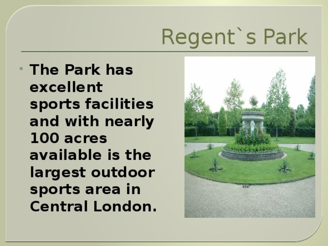 Regent`s Park The Park has excellent sports facilities and with nearly 100 acres available is the largest outdoor sports area in Central London.  