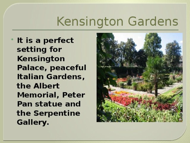Kensington Gardens It is a perfect setting for Kensington Palace, peaceful Italian Gardens, the Albert Memorial, Peter Pan statue and the Serpentine Gallery. 