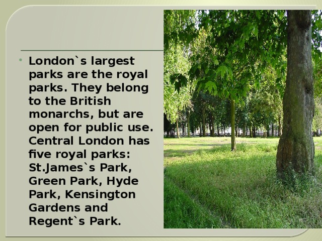    London`s largest parks are the royal parks. They belong to the British monarchs, but are open for public use. Central London has five royal parks: St.James`s Park, Green Park, Hyde Park, Kensington Gardens and Regent`s Park . 