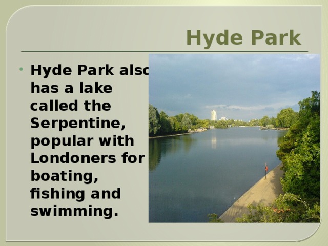 Hyde Park  Hyde Park also has a lake called the Serpentine, popular with Londoners for boating, fishing and swimming. 
