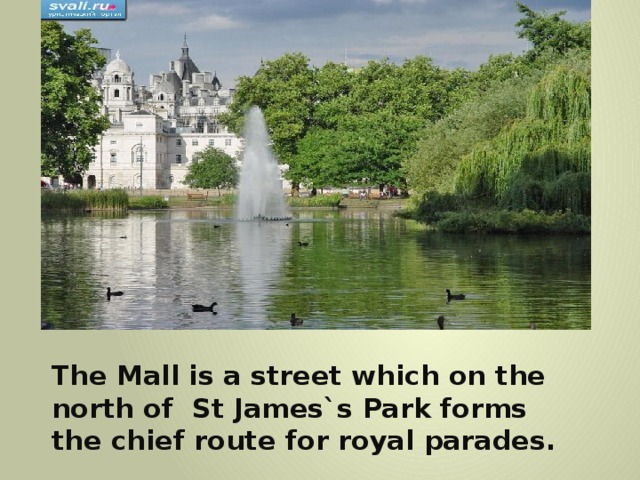 The Mall is a street which on the north of St James`s Park forms the chief route for royal parades. 