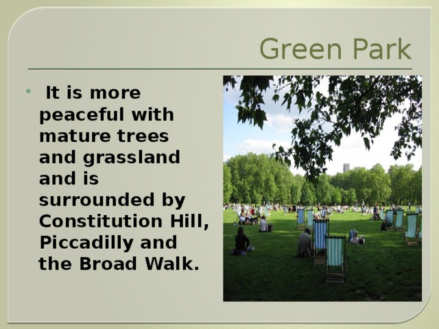 Green Park  It is more peaceful with mature trees and grassland and is surrounded by Constitution Hill, Piccadilly and the Broad Walk.  