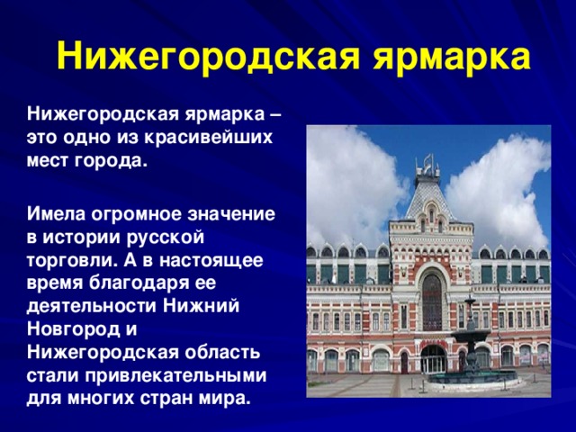   Нижегородская ярмарка Нижегородская ярмарка – это одно из красивейших мест города.  Имела огромное значение в истории русской торговли. А в настоящее время благодаря ее деятельности Нижний Новгород и Нижегородская область стали привлекательными для многих стран мира.  