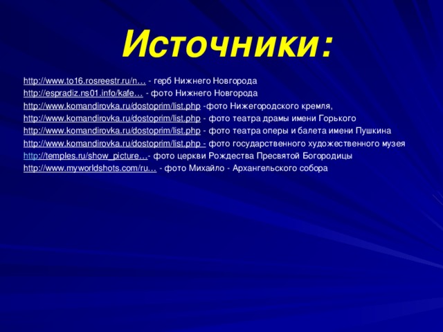      Источники:       http://www.to16.rosreestr.ru/n…   - герб Нижнего Новгорода http://espradiz.ns01.info/kafe…  - фото Нижнего Новгорода http://www.komandirovka.ru/dostoprim/list.php  -фото Нижегородского кремля, http://www.komandirovka.ru/dostoprim/list.php  - фото театра драмы имени Горького http://www.komandirovka.ru/dostoprim/list.php  - фото театра оперы и балета имени Пушкина http://www.komandirovka.ru/dostoprim/list.php -  фото государственного художественного музея http ://temples.ru/show_picture… - фото церкви Рождества Пресвятой Богородицы http://www.myworldshots.com/ru…  - фото Михайло - Архангельского собора           