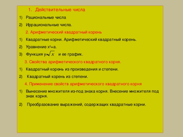 Действительные числа Действительные числа Рациональные числа Иррациональные числа.  2. Арифметический квадратный корень Квадратные корни. Арифметический квадратный корень. Уравнение х 2 =а. Функция y= и ее график.  3. Свойства арифметического квадратного корня. Квадратный корень из произведения и степени.  Квадратный корень из степени.  4. Применение свойств арифметического квадратного корня Вынесение множителя из-под знака корня. Внесение множителя под знак корня.  Преобразование выражений, содержащих квадратные корни.    