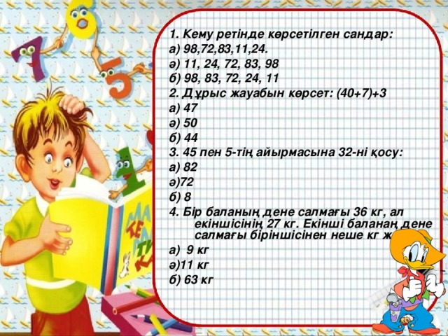 1. Кему ретінде көрсетілген сандар: а) 98,72,83,11,24. ә) 11, 24, 72, 83, 98 б) 98, 83, 72, 24, 11 2. Дұрыс жауабын көрсет: (40+7)+3 а) 47 ә) 50 б) 44 3. 45 пен 5-тің айырмасына 32-ні қосу: а) 82 ә)72 б) 8 4. Бір баланың дене салмағы 36 кг, ал екіншісінің 27 кг. Екінші баланаң дене салмағы біріншісінен неше кг жеңіл? а) 9 кг ә)11 кг б) 63 кг
