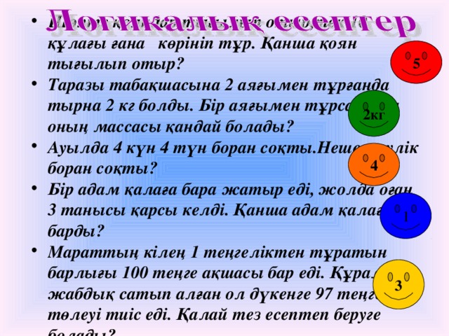 Шөпте қояндар тығылып отыр,тек 10 құлағы ғана көрініп тұр. Қанша қоян тығылып отыр? Таразы табақшасына 2 аяғымен тұрғанда тырна 2 кг болды. Бір аяғымен тұрса, онда оның массасы қандай болады? Ауылда 4 күн 4 түн боран соқты.Неше тәулік боран соқты? Бір адам қалаға бара жатыр еді, жолда оған 3 танысы қарсы келді. Қанша адам қалаға барды? Мараттың кілең 1 теңгеліктен тұратын барлығы 100 теңге ақшасы бар еді. Құрал – жабдық сатып алған ол дүкенге 97 теңге төлеуі тиіс еді. Қалай тез есептеп беруге болады?