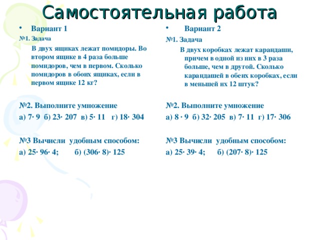 Самостоятельная работа Вариант 1 Вариант 2 № 1. Задача  В двух ящиках лежат помидоры. Во втором ящике в 4 раза больше помидоров, чем в первом. Сколько помидоров в обоих ящиках, если в первом ящике 12 кг?  № 2. Выполните умножение а) 7· 9 б) 23· 207 в) 5· 11 г) 18· 304  № 3 Вычисли удобным способом: а) 25· 96· 4; б) (306· 8)· 125  № 1. Задача  В двух коробках лежат карандаши, причем в одной из них в 3 раза больше, чем в другой. Сколько карандашей в обеих коробках, если в меньшей их 12 штук?  № 2. Выполните умножение а) 8 · 9 б) 32· 205 в) 7· 11 г) 17· 306  № 3 Вычисли удобным способом: а) 25· 39· 4; б) (207· 8)· 125