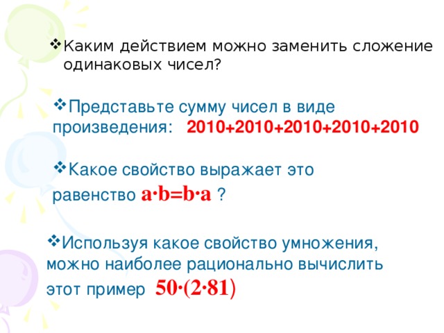 Каким действием можно заменить сложение одинаковых чисел?  Представьте сумму чисел в виде произведения: 2010+2010+2010+2010+2010 Какое свойство выражает это равенство а·b=b·а  ? Используя какое свойство умножения, можно наиболее рационально вычислить этот пример 50·(2·81 )