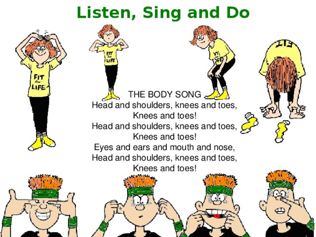 Listen, Sing and Do THE BODY SONG Head and shoulders, knees and toes, Knees and toes! Head and shoulders, knees and toes, Knees and toes! Eyes and ears and mouth and nose, Head and shoulders, knees and toes, Knees and toes! 