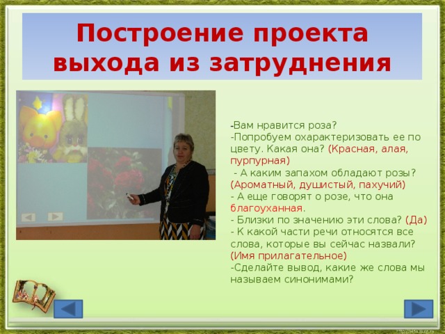 Построение проекта выхода из затруднения - Вам нравится роза? -Попробуем охарактеризовать ее по цвету. Какая она? (Красная, алая, пурпурная)   - А каким запахом обладают розы? (Ароматный, душистый, пахучий) - А еще говорят о розе, что она благоуханная . - Близки по значению эти слова? (Да) - К какой части речи относятся все слова, которые вы сейчас назвали? (Имя прилагательное) -Сделайте вывод, какие же слова мы называем синонимами? 