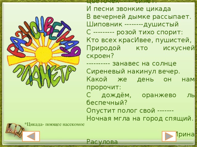 На фоне ------ заката Цветочек ----- сияет. И песни звонкие цикада В вечерней дымке рассыпает. Шиповник --------душистый С --------- розой тихо спорит: Кто всех красИвее, пушистей, Природой кто искусней скроен? ---------- занавес на солнце Сиреневый накинул вечер. Какой же день он нам пророчит: С дождём, оранжево ль беспечный? Опустит полог свой ------- Ночная мгла на город спящий.  Ирина Расулова *Цикада- поющее насекомое 