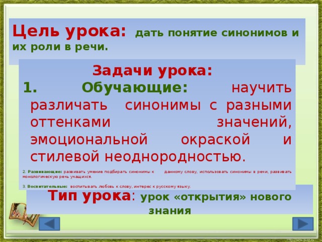 Цель урока:  дать понятие синонимов и их роли в речи. Задачи урока:  Обучающие:  научить различать синонимы с разными оттенками значений, эмоциональной окраской и стилевой неоднородностью. 2. Развивающие:  развивать умение подбирать синонимы к данному слову, использовать синонимы в речи, развивать монологическую речь учащихся. 3. Воспитательные:  воспитывать любовь к слову, интерес к русскому языку.    Тип урока : урок «открытия» нового знания 