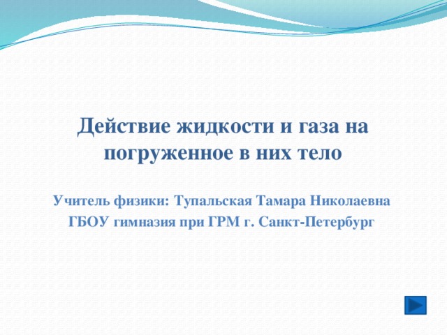 Действие жидкости и газа на погруженное в них тело Учитель физики: Тупальская Тамара Николаевна ГБОУ гимназия при ГРМ г. Санкт-Петербург 