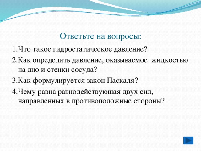 Ответьте на вопросы: 1.Что такое гидростатическое давление? 2.Как определить давление, оказываемое жидкостью на дно и стенки сосуда? 3.Как формулируется закон Паскаля? 4.Чему равна равнодействующая двух сил, направленных в противоположные стороны? 