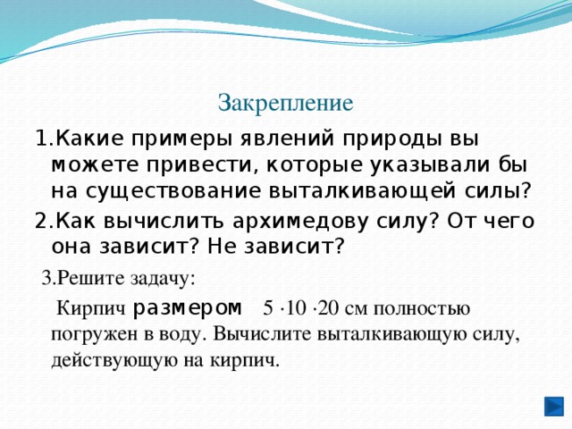 Закрепление 1.Какие примеры явлений природы вы можете привести, которые указывали бы на существование выталкивающей силы? 2.Как вычислить архимедову силу? От чего она зависит? Не зависит?  3.Решите задачу:  Кирпич размером 5 ·10 ·20 см полностью погружен в воду. Вычислите выталкивающую силу, действующую на кирпич. 